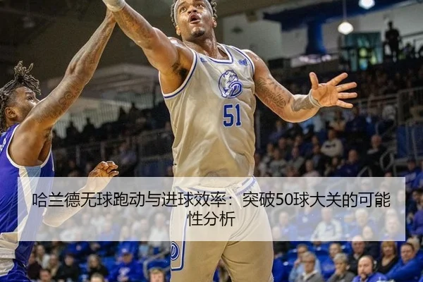 哈兰德无球跑动与进球效率：突破50球大关的可能性分析