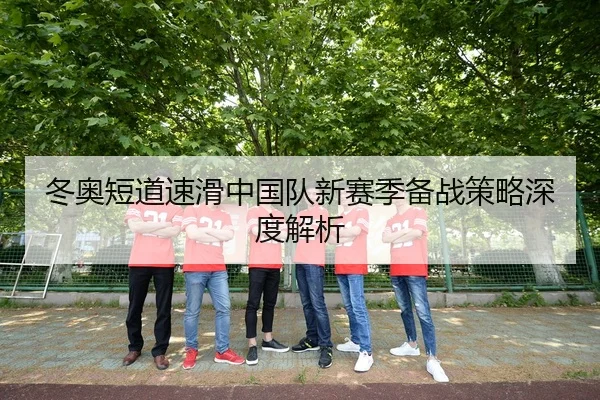 冬奥短道速滑中国队新赛季备战策略深度解析