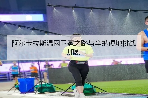 阿尔卡拉斯温网卫冕之路与辛纳硬地挑战加剧