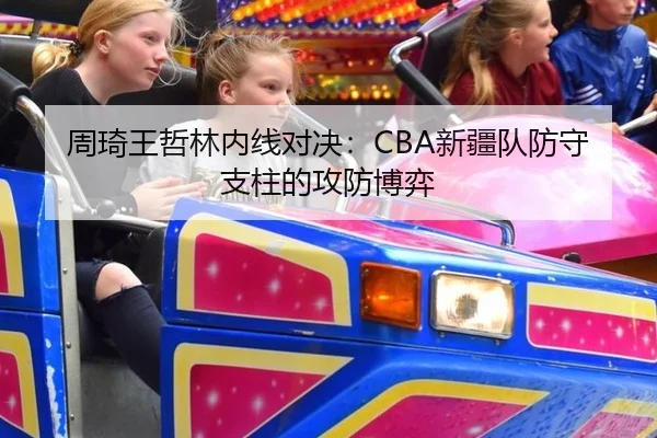周琦王哲林内线对决：CBA新疆队防守支柱的攻防博弈