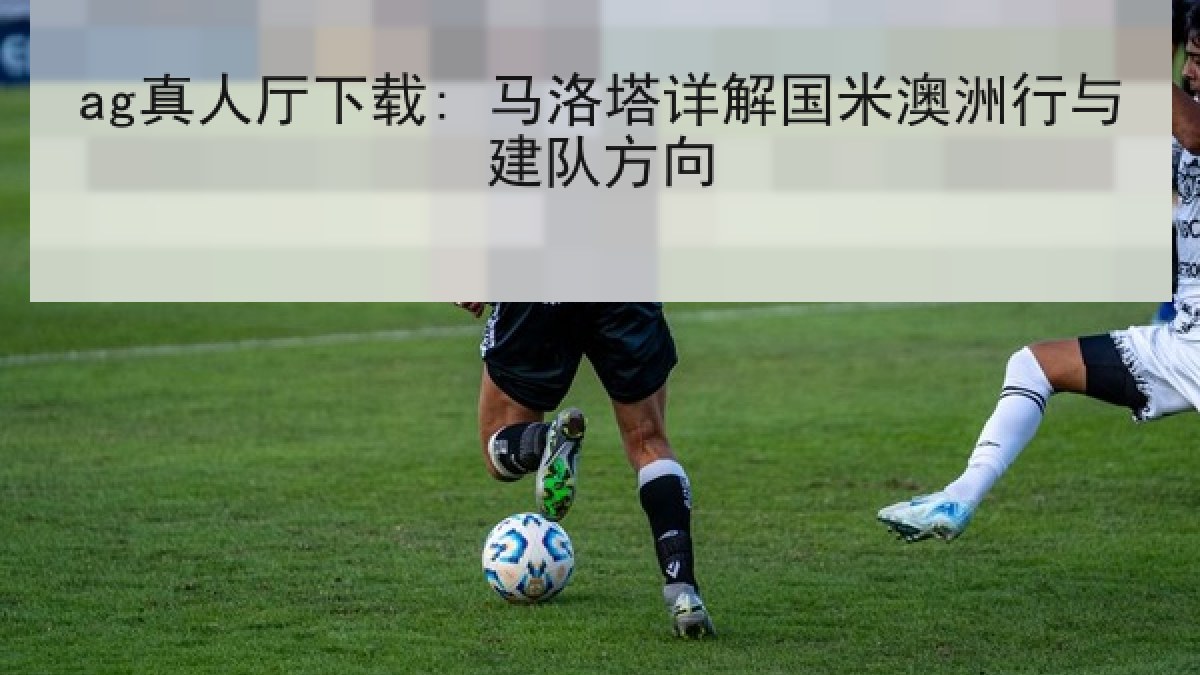 ag真人厅下载: 马洛塔详解国米澳洲行与建队方向
