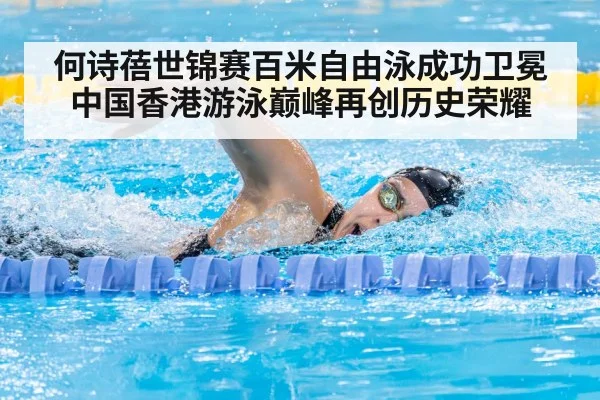 何诗蓓世锦赛百米自由泳成功卫冕中国香港游泳巅峰再创历史荣耀